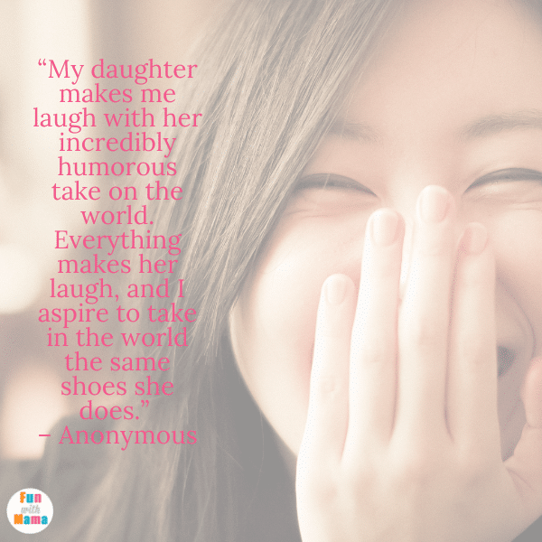 The Best Daughter Quotes: “My daughter makes me laugh with her incredibly humorous take on the world. Everything makes her laugh, and I aspire to take in the world the same shoes she does.” – Anonymous