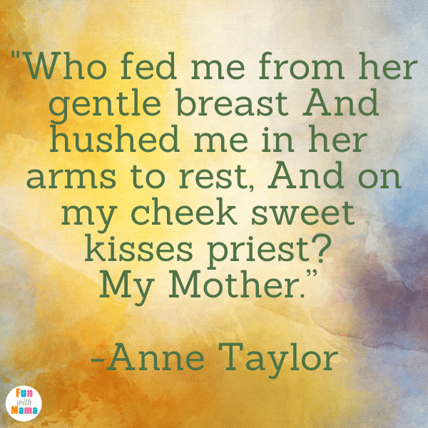 “Who fed me from her gentle breast And hushed me in her arms to rest, And on my cheek sweet kisses prest? My Mother.” -Anne Taylor