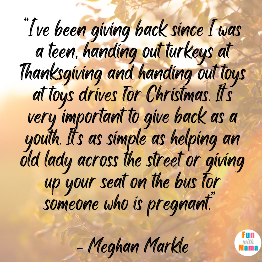 I’ve been giving back since I was a teen, handing out turkeys at Thanksgiving and handing out toys at toys drives for Christmas. It’s very important to give back as a youth. It’s as simple as helping an old lady across the street or giving up your seat on the bus for someone who is pregnant.” - Meghan Markle