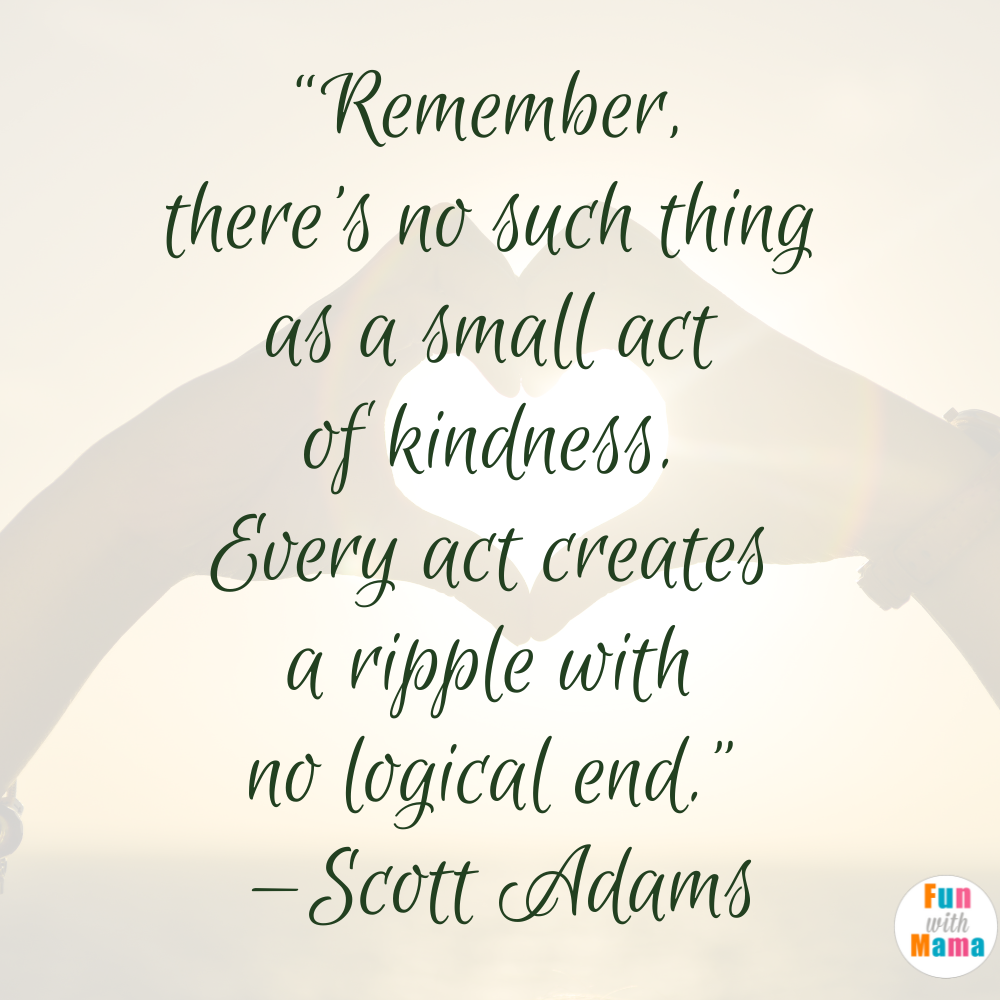 “Remember, there’s no such thing as a small act of kindness. Every act creates a ripple with no logical end.” —Scott Adams
