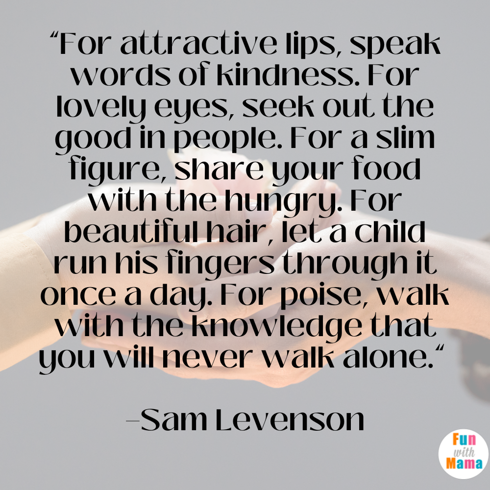 “For attractive lips, speak words of kindness. For lovely eyes, seek out the good in people. For a slim figure, share your food with the hungry. For beautiful hair, let a child run his fingers through it once a day. For poise, walk with the knowledge that you will never walk alone.” —Sam Levenson