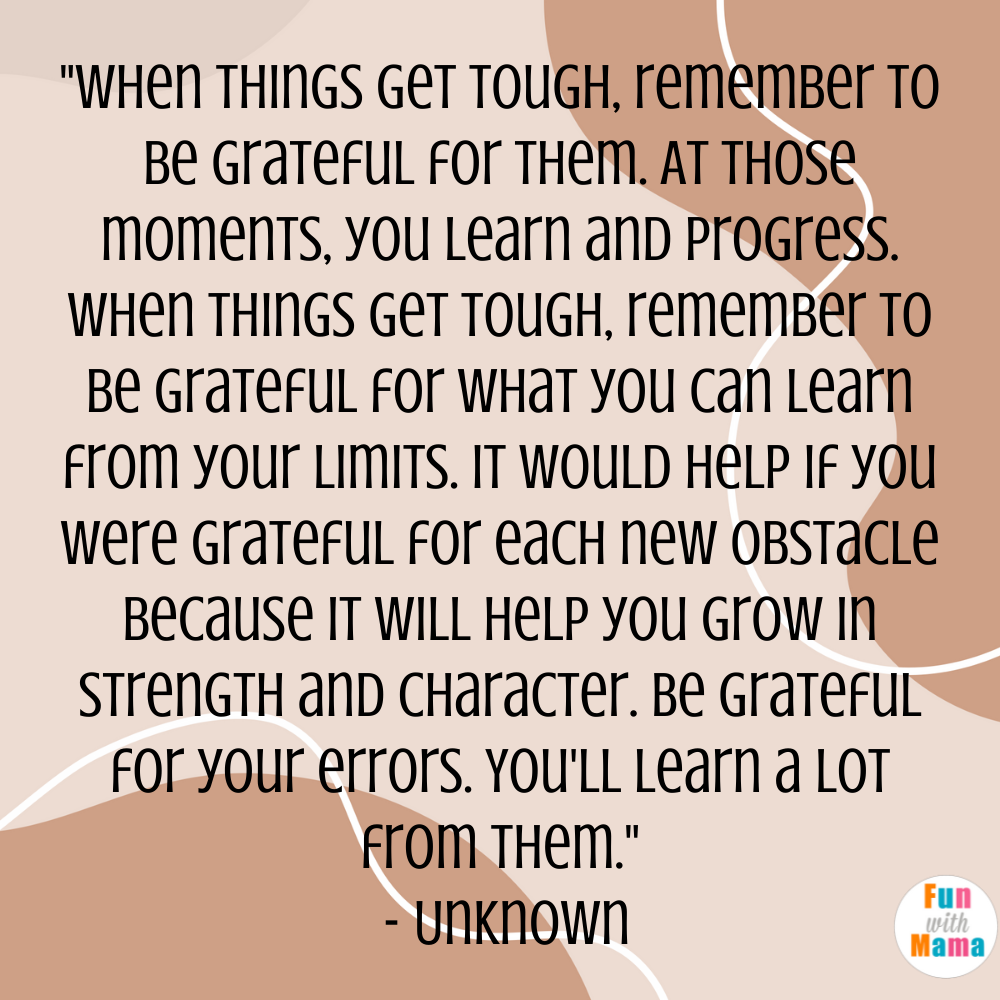 "When things get tough, remember to be grateful for them. At those moments, you learn and progress. When things get tough, remember to be grateful for what you can learn from your limits. It would help if you were grateful for each new obstacle because it will help you grow in strength and character. Be grateful for your errors. You'll learn a lot from them." - Unknown