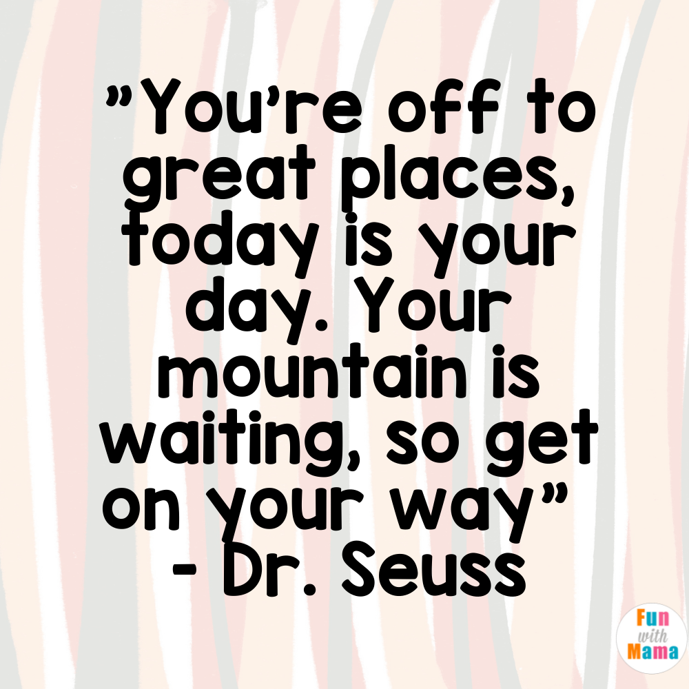 "You're off to great places, today is your day. Y our mountain is waiting, so get on your way" - Dr. Seuss